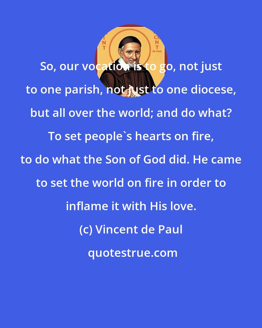 Vincent de Paul: So, our vocation is to go, not just to one parish, not just to one diocese, but all over the world; and do what? To set people's hearts on fire, to do what the Son of God did. He came to set the world on fire in order to inflame it with His love.