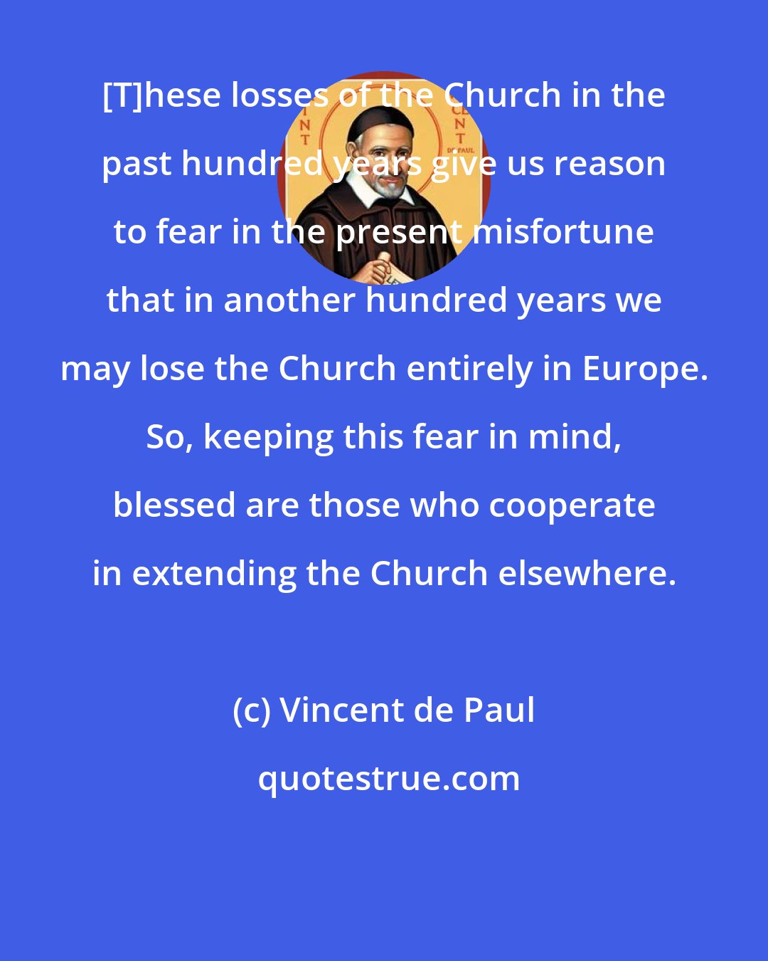 Vincent de Paul: [T]hese losses of the Church in the past hundred years give us reason to fear in the present misfortune that in another hundred years we may lose the Church entirely in Europe. So, keeping this fear in mind, blessed are those who cooperate in extending the Church elsewhere.