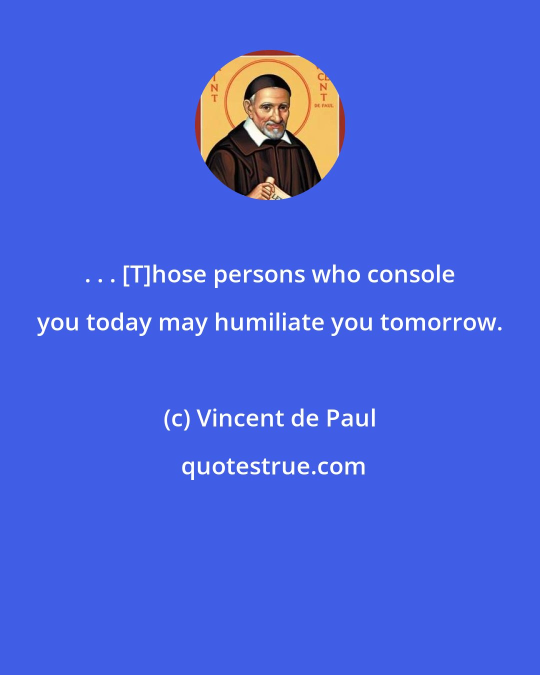 Vincent de Paul: . . . [T]hose persons who console you today may humiliate you tomorrow.