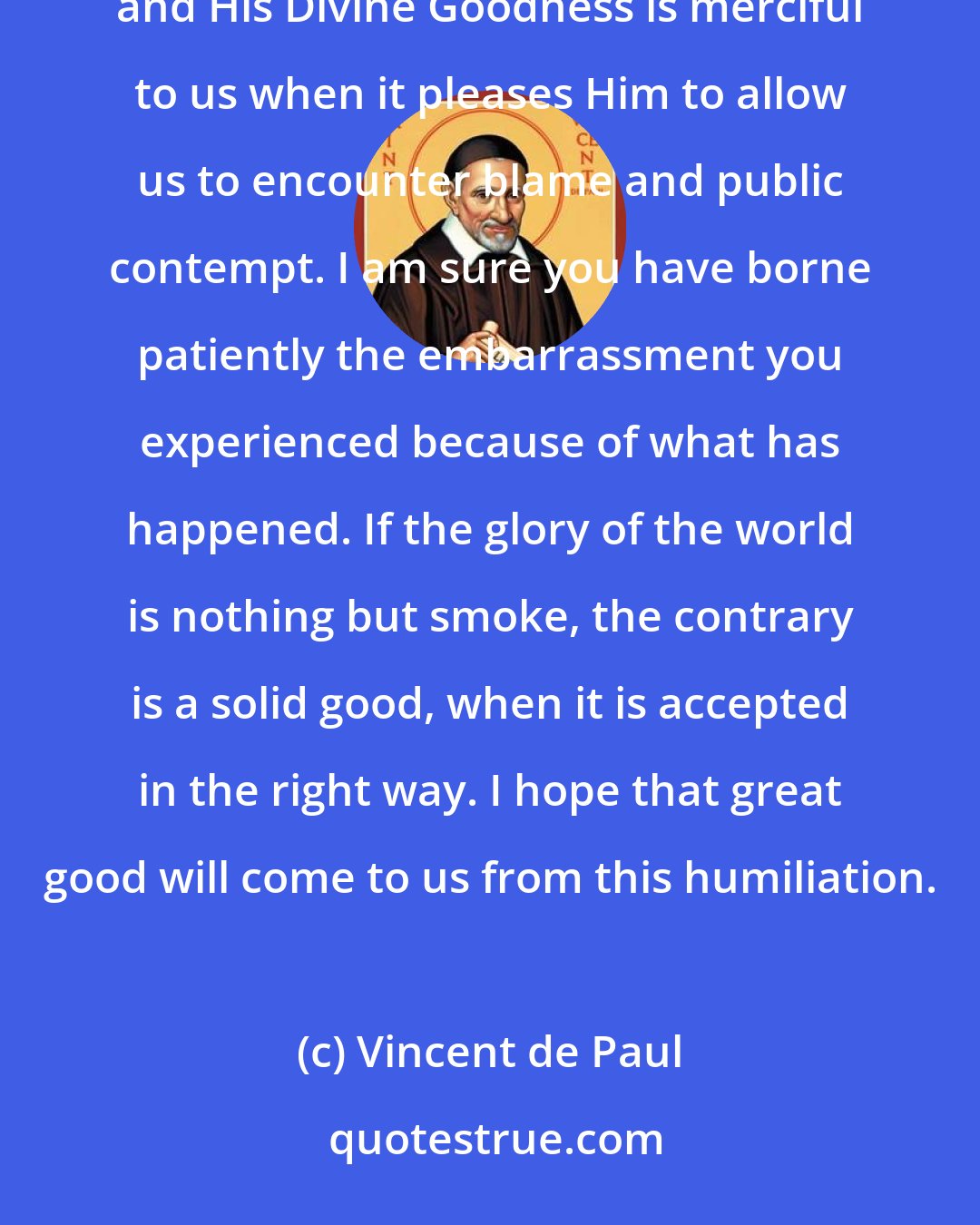 Vincent de Paul: Ultimately, Monsieur, we must go to God per infamiam et bonam famam [whether spoken of well or ill], and His Divine Goodness is merciful to us when it pleases Him to allow us to encounter blame and public contempt. I am sure you have borne patiently the embarrassment you experienced because of what has happened. If the glory of the world is nothing but smoke, the contrary is a solid good, when it is accepted in the right way. I hope that great good will come to us from this humiliation.