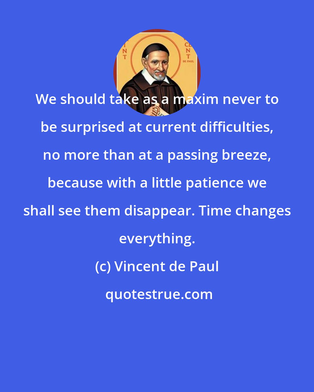 Vincent de Paul: We should take as a maxim never to be surprised at current difficulties, no more than at a passing breeze, because with a little patience we shall see them disappear. Time changes everything.