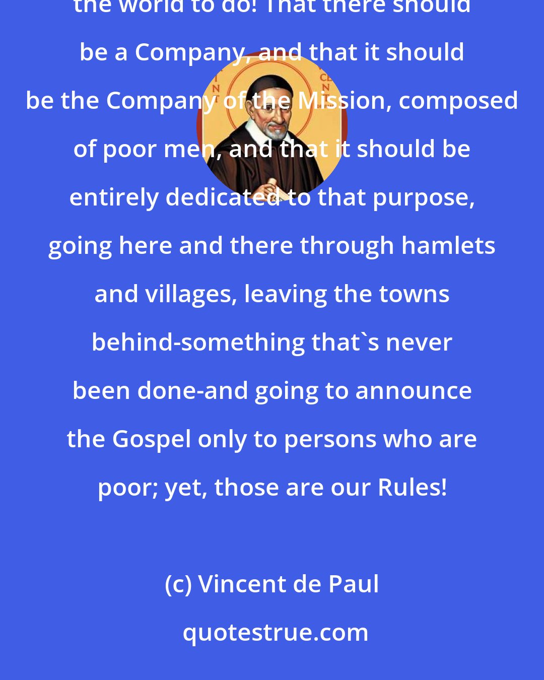 Vincent de Paul: What a reason the Company has for observing its Rules faithfully: to do what the Son of God came into the world to do! That there should be a Company, and that it should be the Company of the Mission, composed of poor men, and that it should be entirely dedicated to that purpose, going here and there through hamlets and villages, leaving the towns behind-something that's never been done-and going to announce the Gospel only to persons who are poor; yet, those are our Rules!