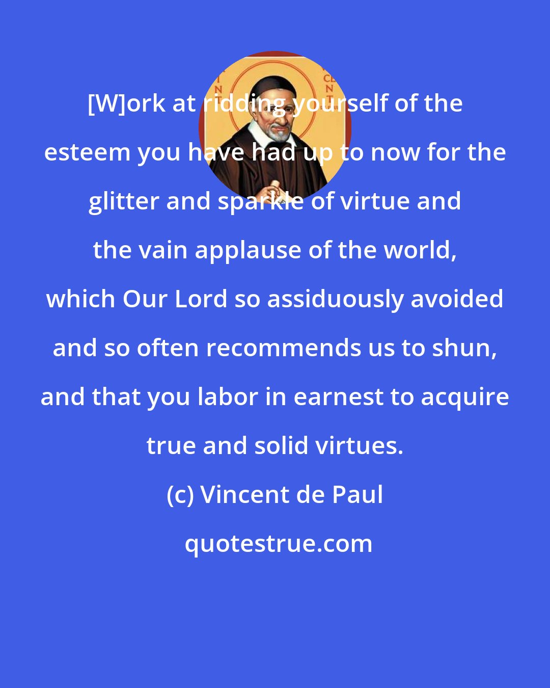 Vincent de Paul: [W]ork at ridding yourself of the esteem you have had up to now for the glitter and sparkle of virtue and the vain applause of the world, which Our Lord so assiduously avoided and so often recommends us to shun, and that you labor in earnest to acquire true and solid virtues.