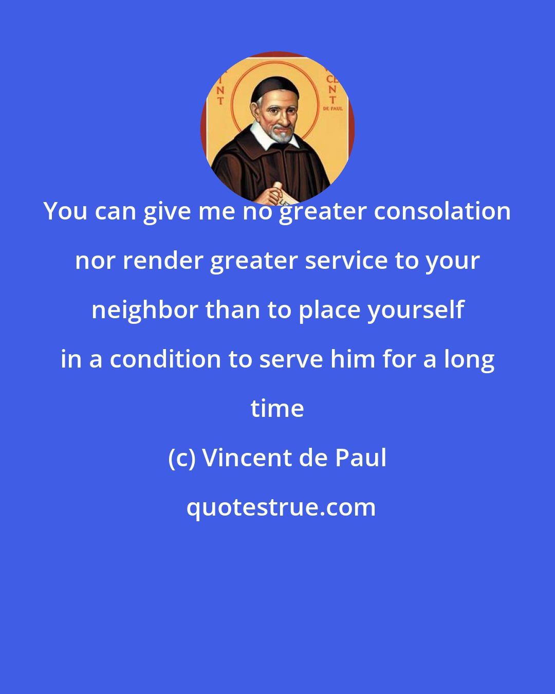 Vincent de Paul: You can give me no greater consolation nor render greater service to your neighbor than to place yourself in a condition to serve him for a long time