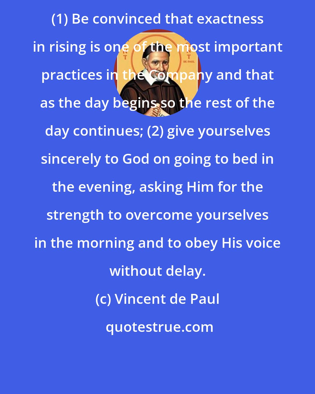 Vincent de Paul: (1) Be convinced that exactness in rising is one of the most important practices in the Company and that as the day begins so the rest of the day continues; (2) give yourselves sincerely to God on going to bed in the evening, asking Him for the strength to overcome yourselves in the morning and to obey His voice without delay.