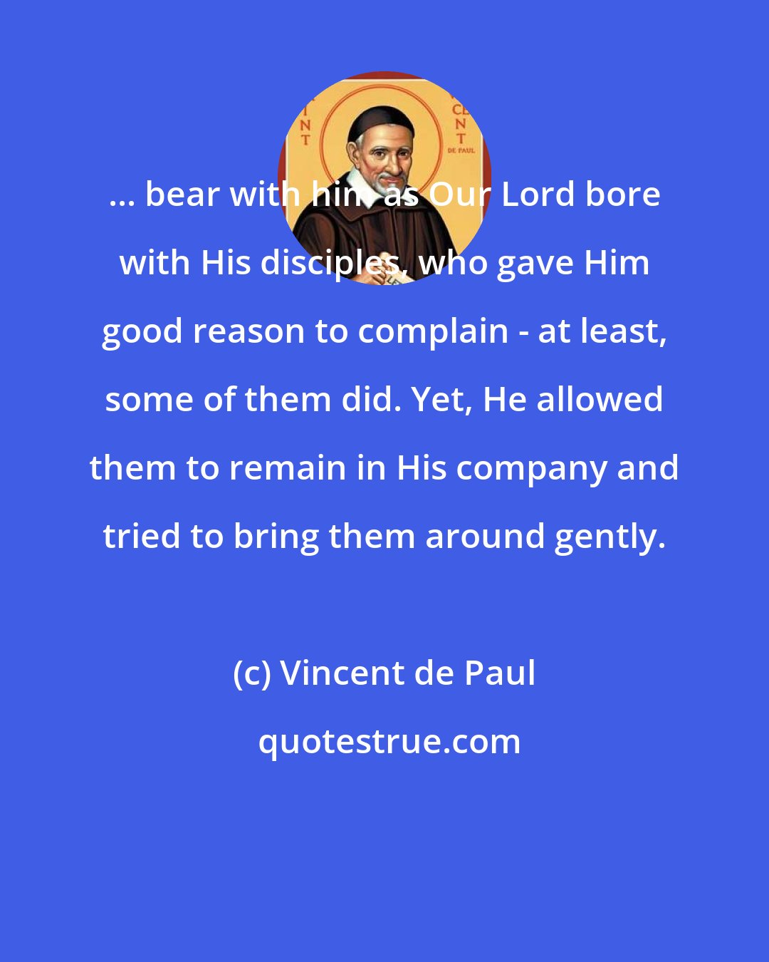 Vincent de Paul: ... bear with him as Our Lord bore with His disciples, who gave Him good reason to complain - at least, some of them did. Yet, He allowed them to remain in His company and tried to bring them around gently.