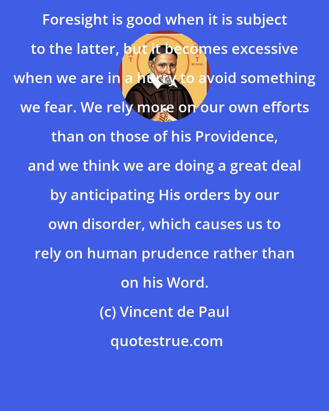 Vincent de Paul: Foresight is good when it is subject to the latter, but it becomes excessive when we are in a hurry to avoid something we fear. We rely more on our own efforts than on those of his Providence, and we think we are doing a great deal by anticipating His orders by our own disorder, which causes us to rely on human prudence rather than on his Word.