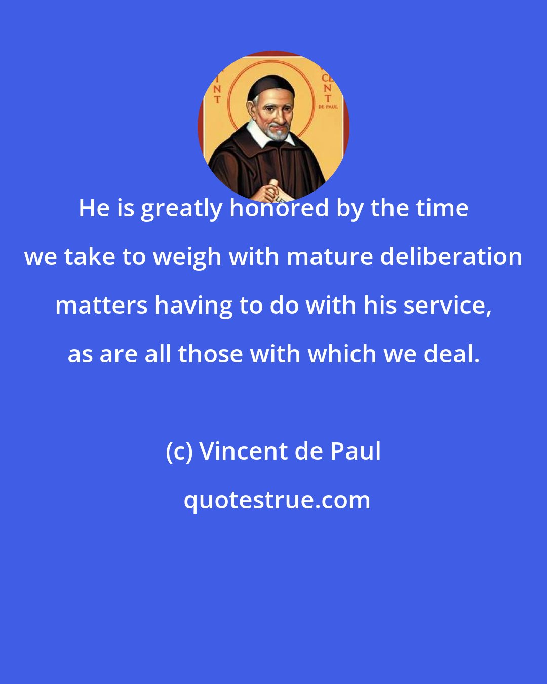 Vincent de Paul: He is greatly honored by the time we take to weigh with mature deliberation matters having to do with his service, as are all those with which we deal.