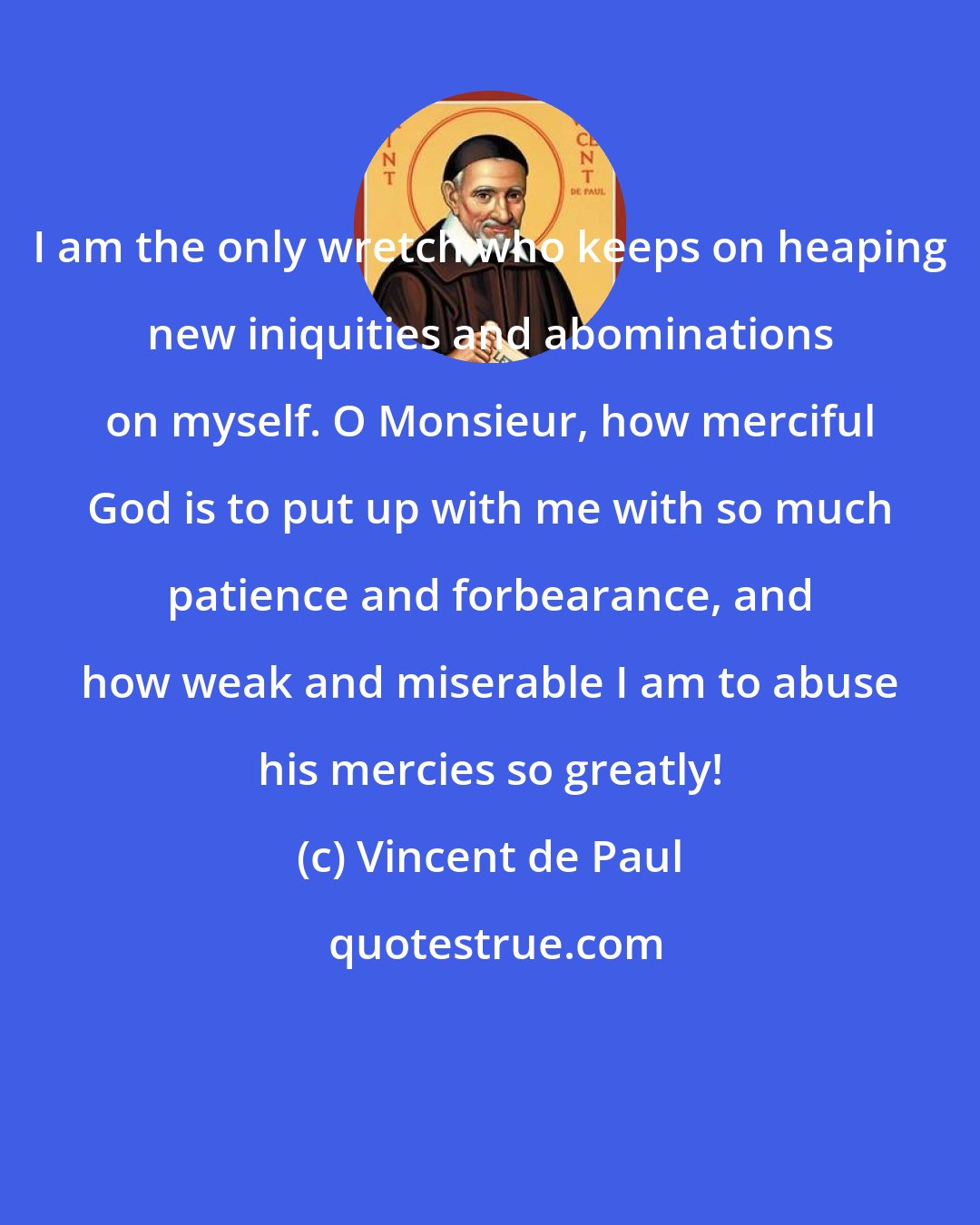 Vincent de Paul: I am the only wretch who keeps on heaping new iniquities and abominations on myself. O Monsieur, how merciful God is to put up with me with so much patience and forbearance, and how weak and miserable I am to abuse his mercies so greatly!