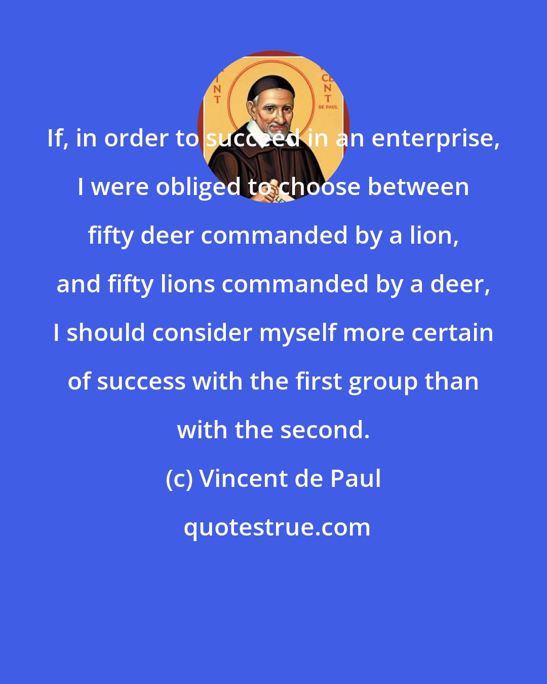 Vincent de Paul: If, in order to succeed in an enterprise, I were obliged to choose between fifty deer commanded by a lion, and fifty lions commanded by a deer, I should consider myself more certain of success with the first group than with the second.