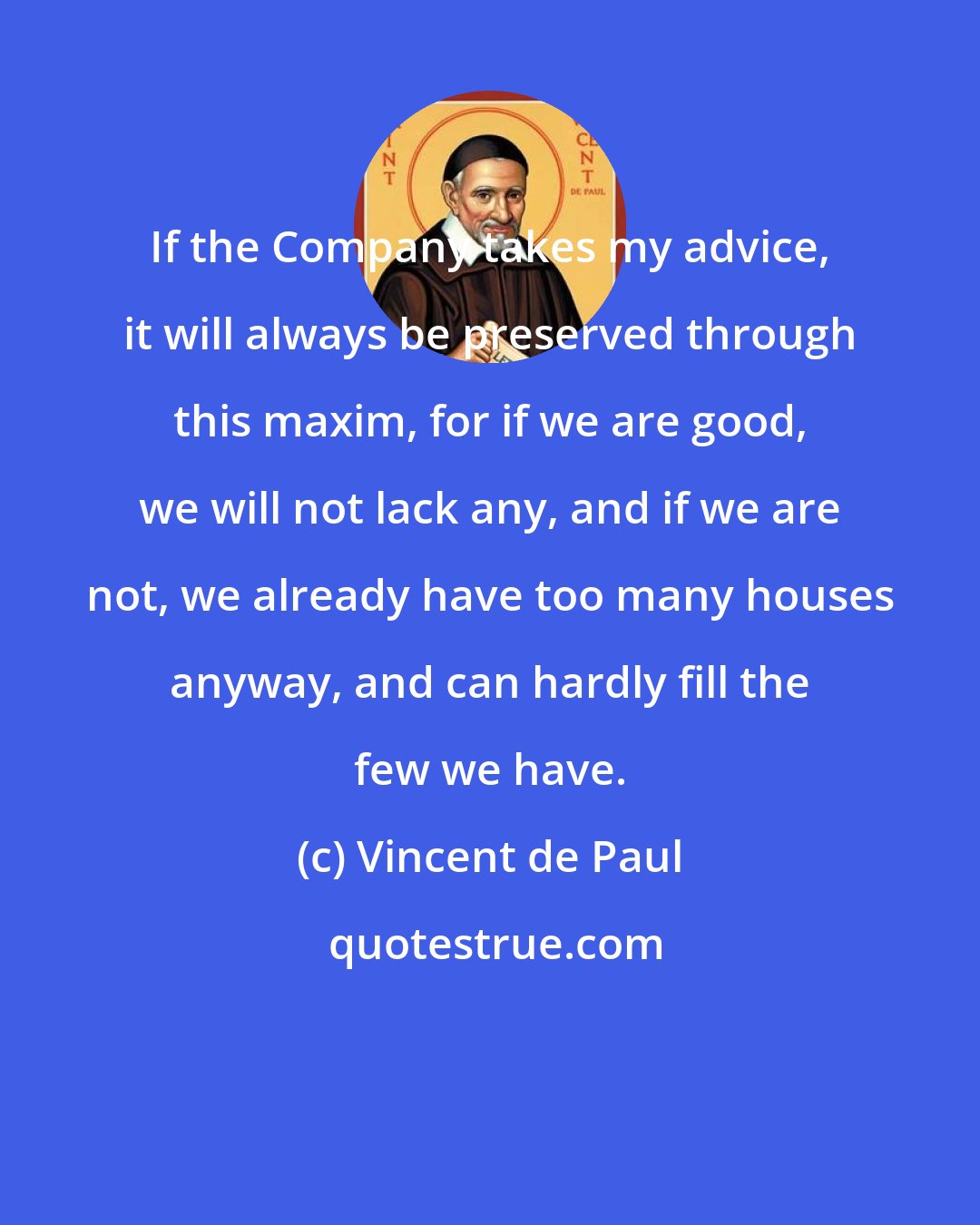 Vincent de Paul: If the Company takes my advice, it will always be preserved through this maxim, for if we are good, we will not lack any, and if we are not, we already have too many houses anyway, and can hardly fill the few we have.