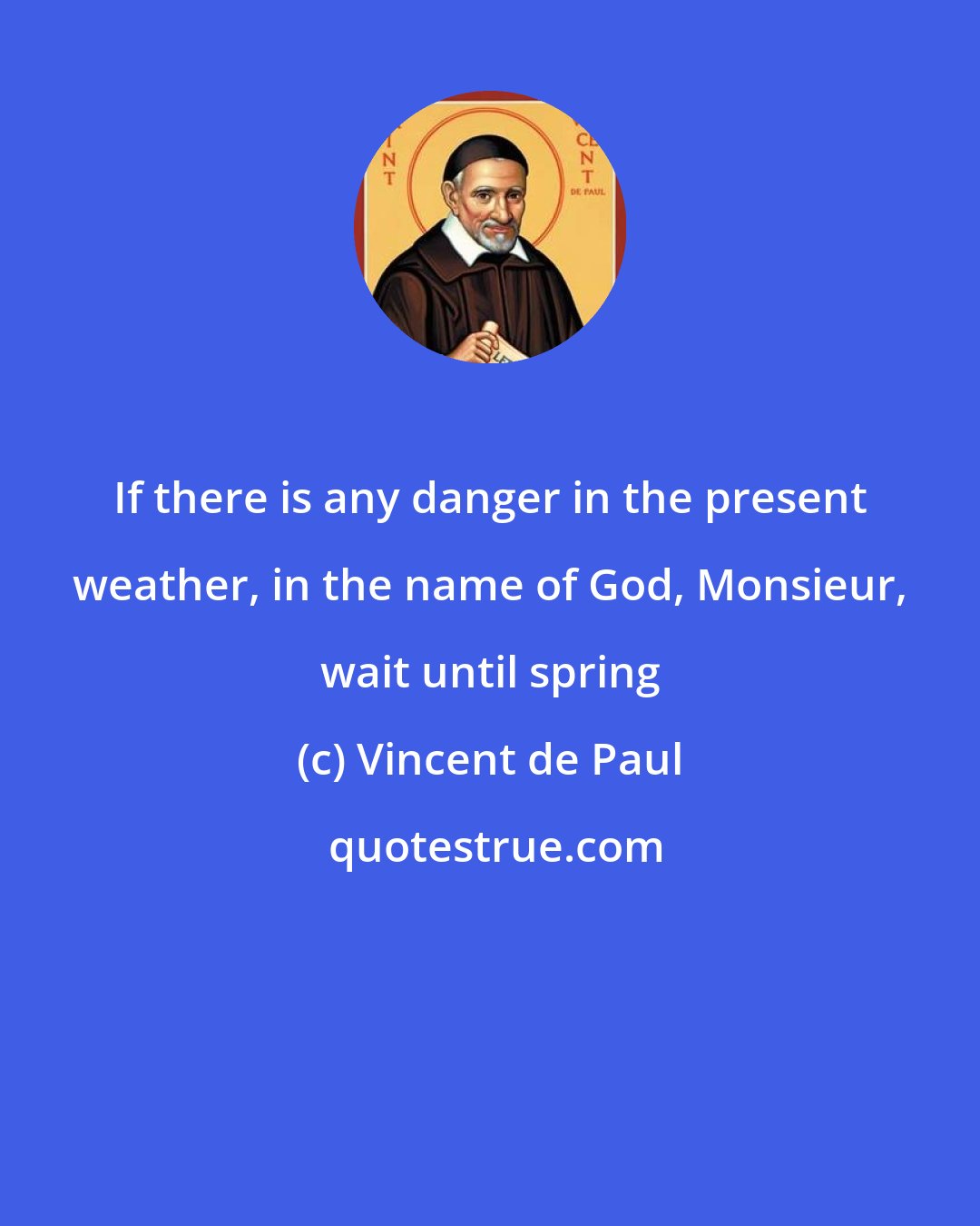 Vincent de Paul: If there is any danger in the present weather, in the name of God, Monsieur, wait until spring