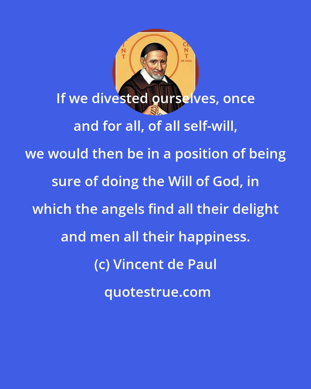 Vincent de Paul: If we divested ourselves, once and for all, of all self-will, we would then be in a position of being sure of doing the Will of God, in which the angels find all their delight and men all their happiness.