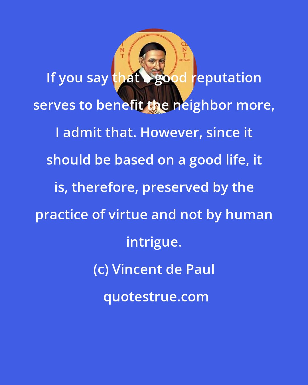 Vincent de Paul: If you say that a good reputation serves to benefit the neighbor more, I admit that. However, since it should be based on a good life, it is, therefore, preserved by the practice of virtue and not by human intrigue.