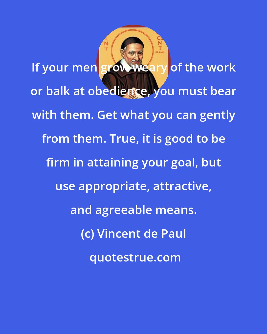 Vincent de Paul: If your men grow weary of the work or balk at obedience, you must bear with them. Get what you can gently from them. True, it is good to be firm in attaining your goal, but use appropriate, attractive, and agreeable means.