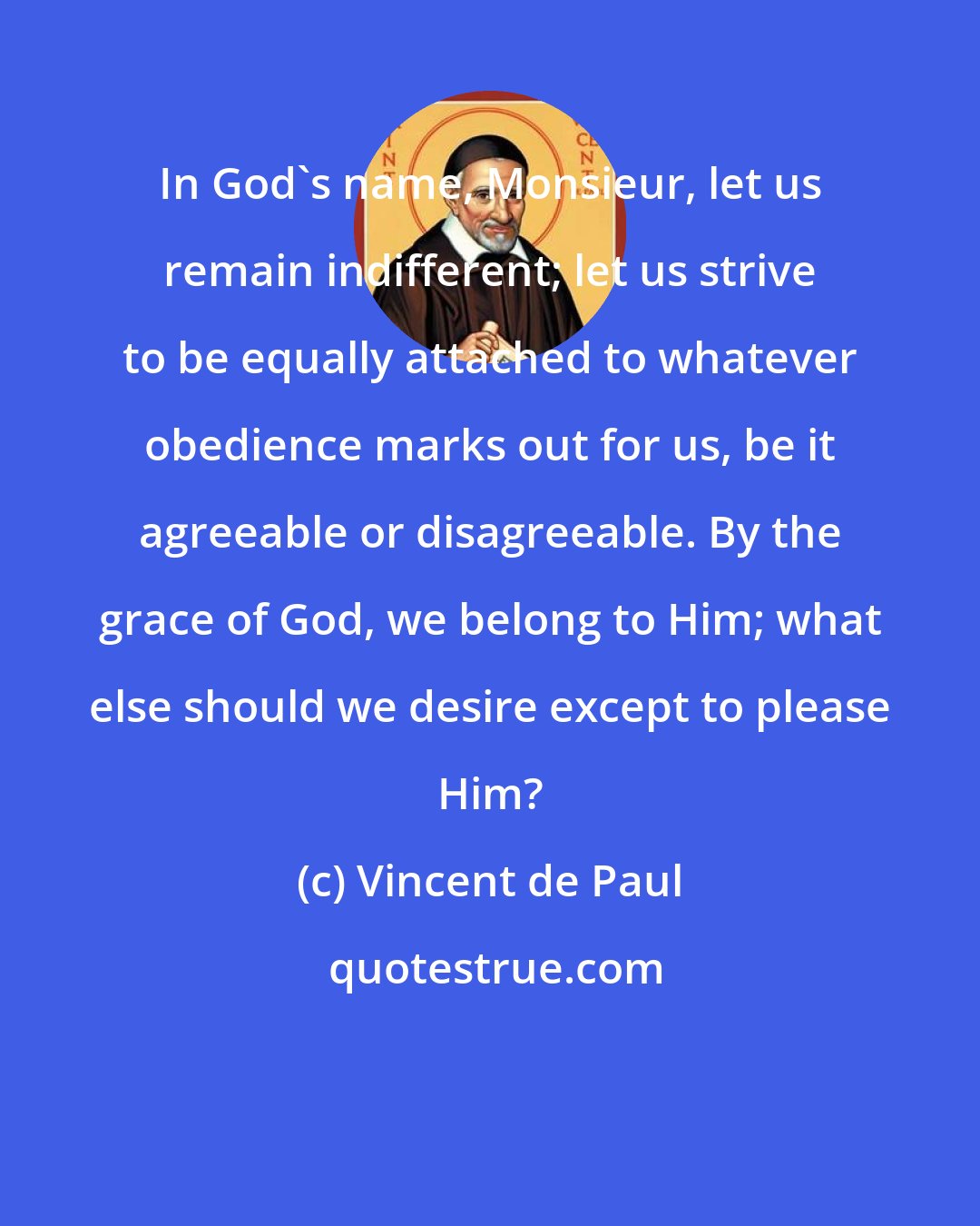 Vincent de Paul: In God's name, Monsieur, let us remain indifferent; let us strive to be equally attached to whatever obedience marks out for us, be it agreeable or disagreeable. By the grace of God, we belong to Him; what else should we desire except to please Him?