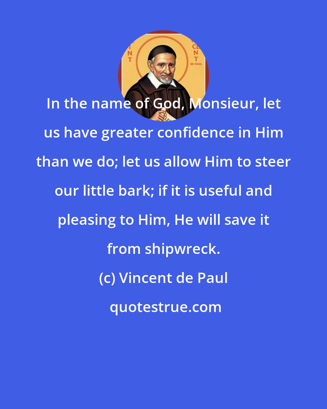 Vincent de Paul: In the name of God, Monsieur, let us have greater confidence in Him than we do; let us allow Him to steer our little bark; if it is useful and pleasing to Him, He will save it from shipwreck.