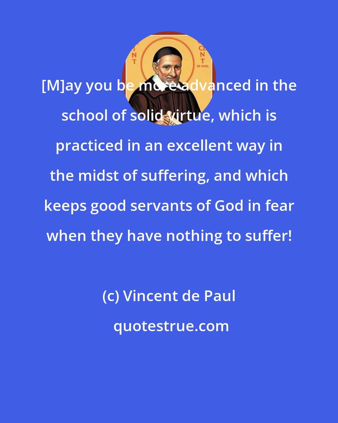 Vincent de Paul: [M]ay you be more advanced in the school of solid virtue, which is practiced in an excellent way in the midst of suffering, and which keeps good servants of God in fear when they have nothing to suffer!