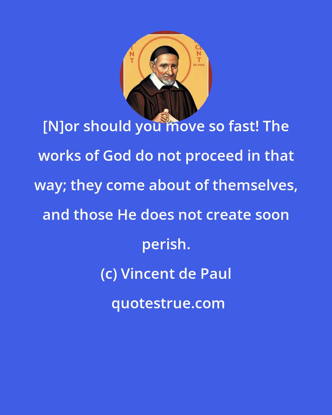 Vincent de Paul: [N]or should you move so fast! The works of God do not proceed in that way; they come about of themselves, and those He does not create soon perish.