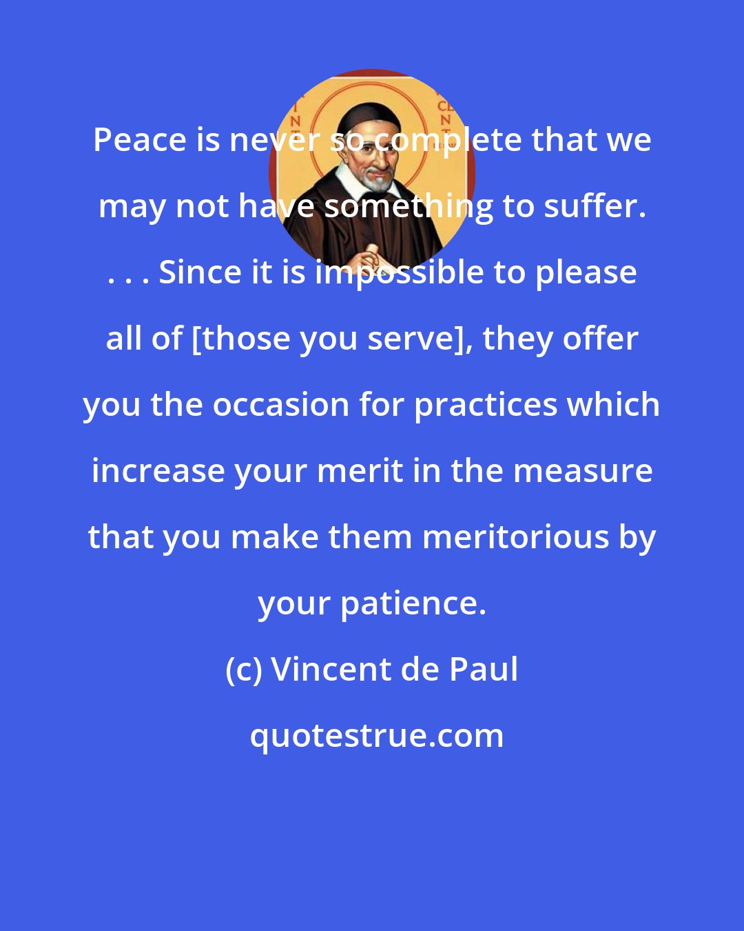 Vincent de Paul: Peace is never so complete that we may not have something to suffer. . . . Since it is impossible to please all of [those you serve], they offer you the occasion for practices which increase your merit in the measure that you make them meritorious by your patience.