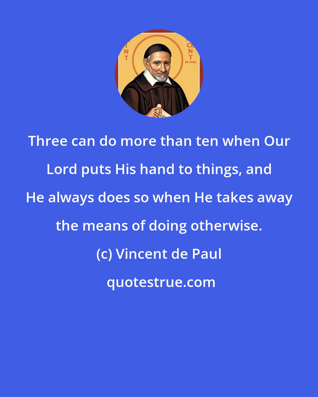 Vincent de Paul: Three can do more than ten when Our Lord puts His hand to things, and He always does so when He takes away the means of doing otherwise.