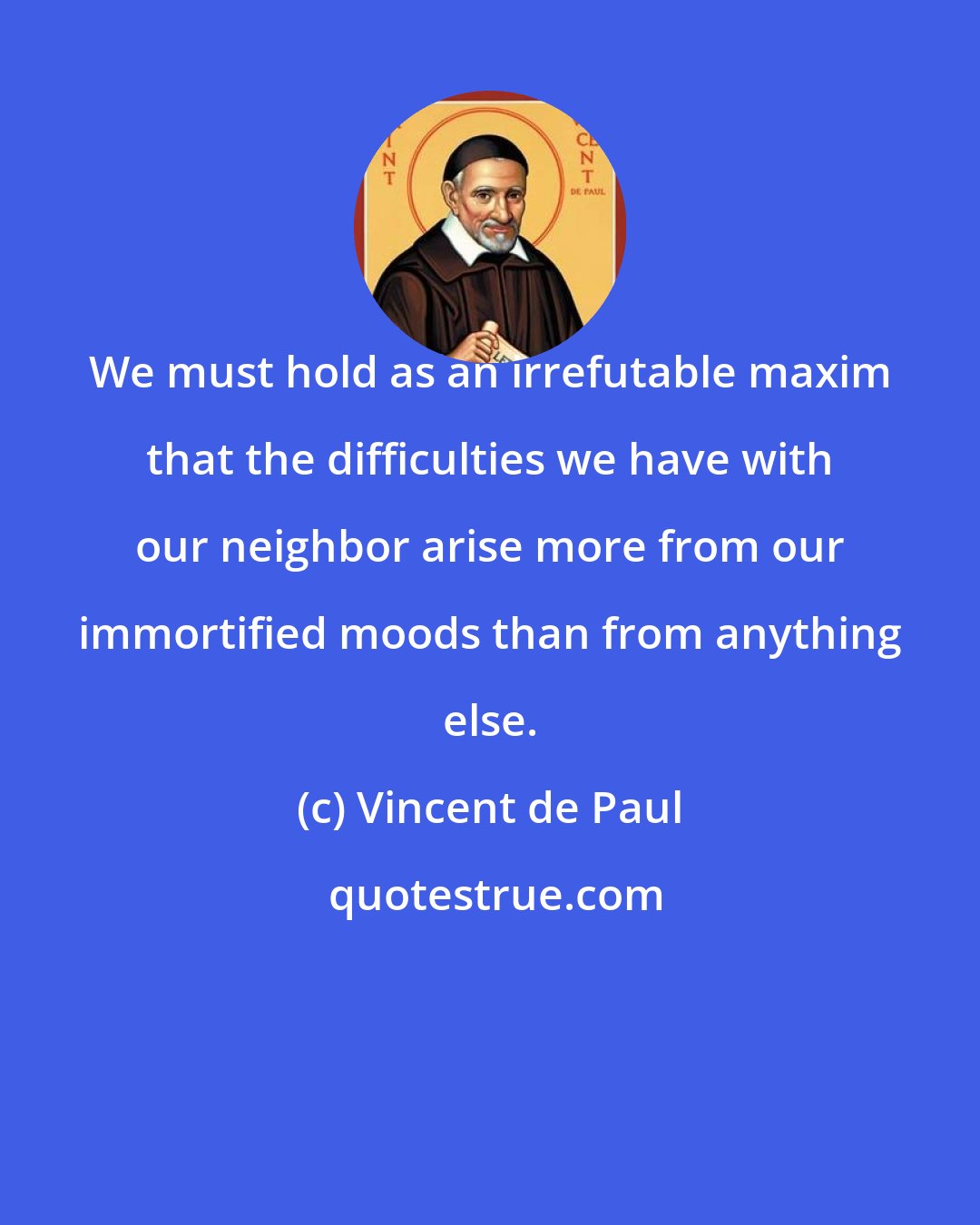 Vincent de Paul: We must hold as an irrefutable maxim that the difficulties we have with our neighbor arise more from our immortified moods than from anything else.