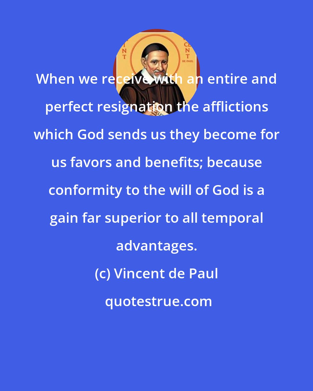 Vincent de Paul: When we receive with an entire and perfect resignation the afflictions which God sends us they become for us favors and benefits; because conformity to the will of God is a gain far superior to all temporal advantages.