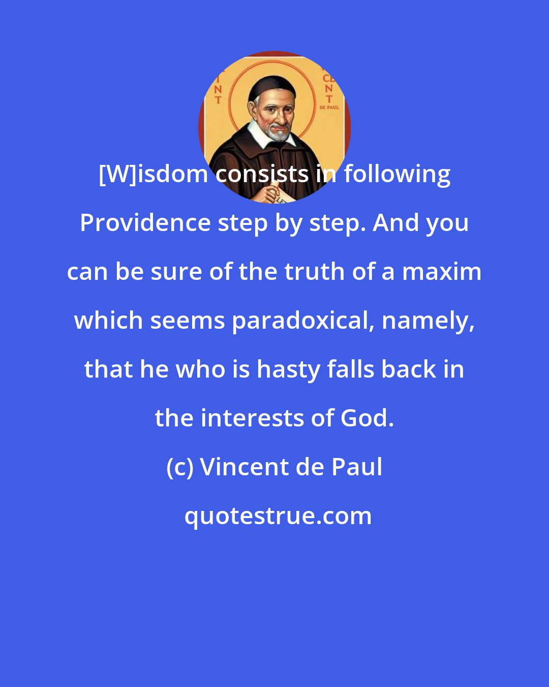 Vincent de Paul: [W]isdom consists in following Providence step by step. And you can be sure of the truth of a maxim which seems paradoxical, namely, that he who is hasty falls back in the interests of God.