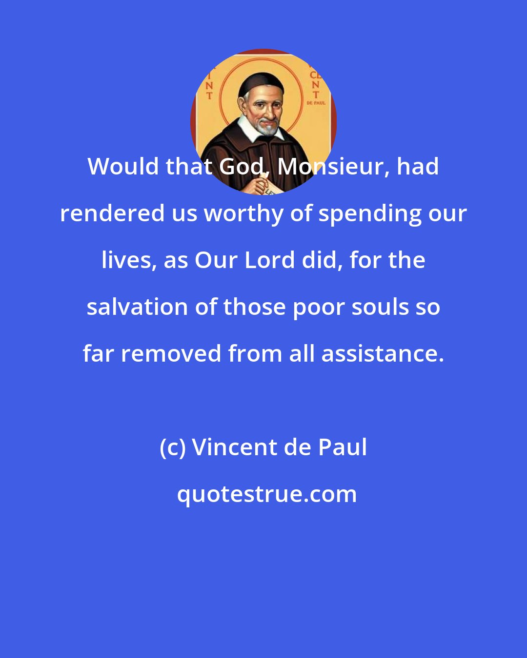 Vincent de Paul: Would that God, Monsieur, had rendered us worthy of spending our lives, as Our Lord did, for the salvation of those poor souls so far removed from all assistance.