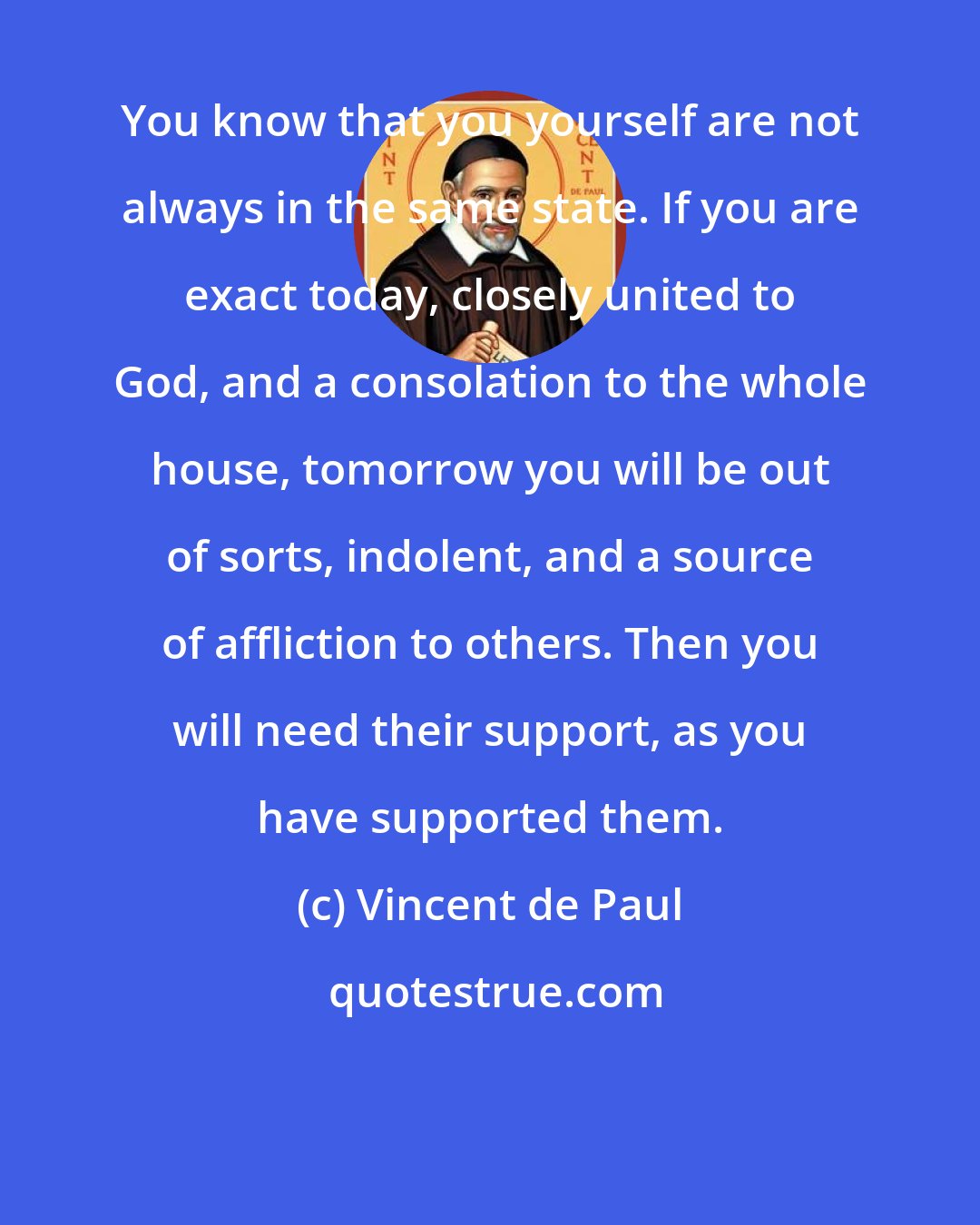 Vincent de Paul: You know that you yourself are not always in the same state. If you are exact today, closely united to God, and a consolation to the whole house, tomorrow you will be out of sorts, indolent, and a source of affliction to others. Then you will need their support, as you have supported them.