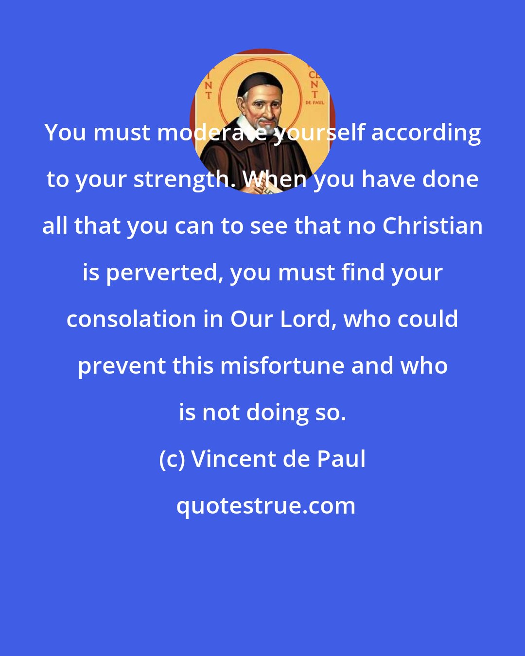 Vincent de Paul: You must moderate yourself according to your strength. When you have done all that you can to see that no Christian is perverted, you must find your consolation in Our Lord, who could prevent this misfortune and who is not doing so.