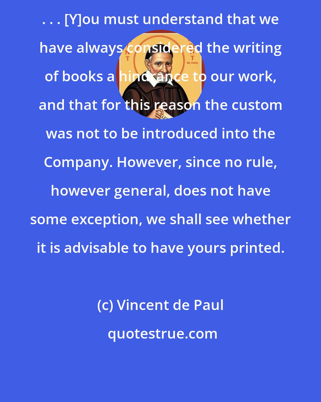 Vincent de Paul: . . . [Y]ou must understand that we have always considered the writing of books a hindrance to our work, and that for this reason the custom was not to be introduced into the Company. However, since no rule, however general, does not have some exception, we shall see whether it is advisable to have yours printed.