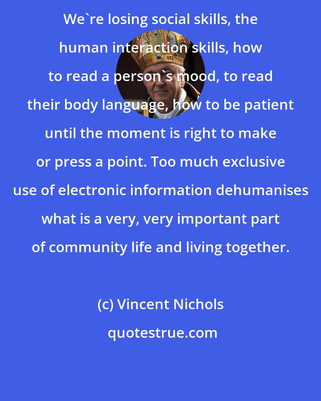 Vincent Nichols: We're losing social skills, the human interaction skills, how to read a person's mood, to read their body language, how to be patient until the moment is right to make or press a point. Too much exclusive use of electronic information dehumanises what is a very, very important part of community life and living together.