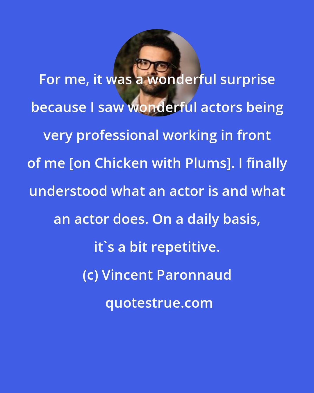 Vincent Paronnaud: For me, it was a wonderful surprise because I saw wonderful actors being very professional working in front of me [on Chicken with Plums]. I finally understood what an actor is and what an actor does. On a daily basis, it's a bit repetitive.