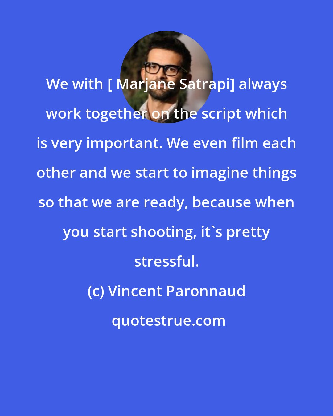 Vincent Paronnaud: We with [ Marjane Satrapi] always work together on the script which is very important. We even film each other and we start to imagine things so that we are ready, because when you start shooting, it's pretty stressful.