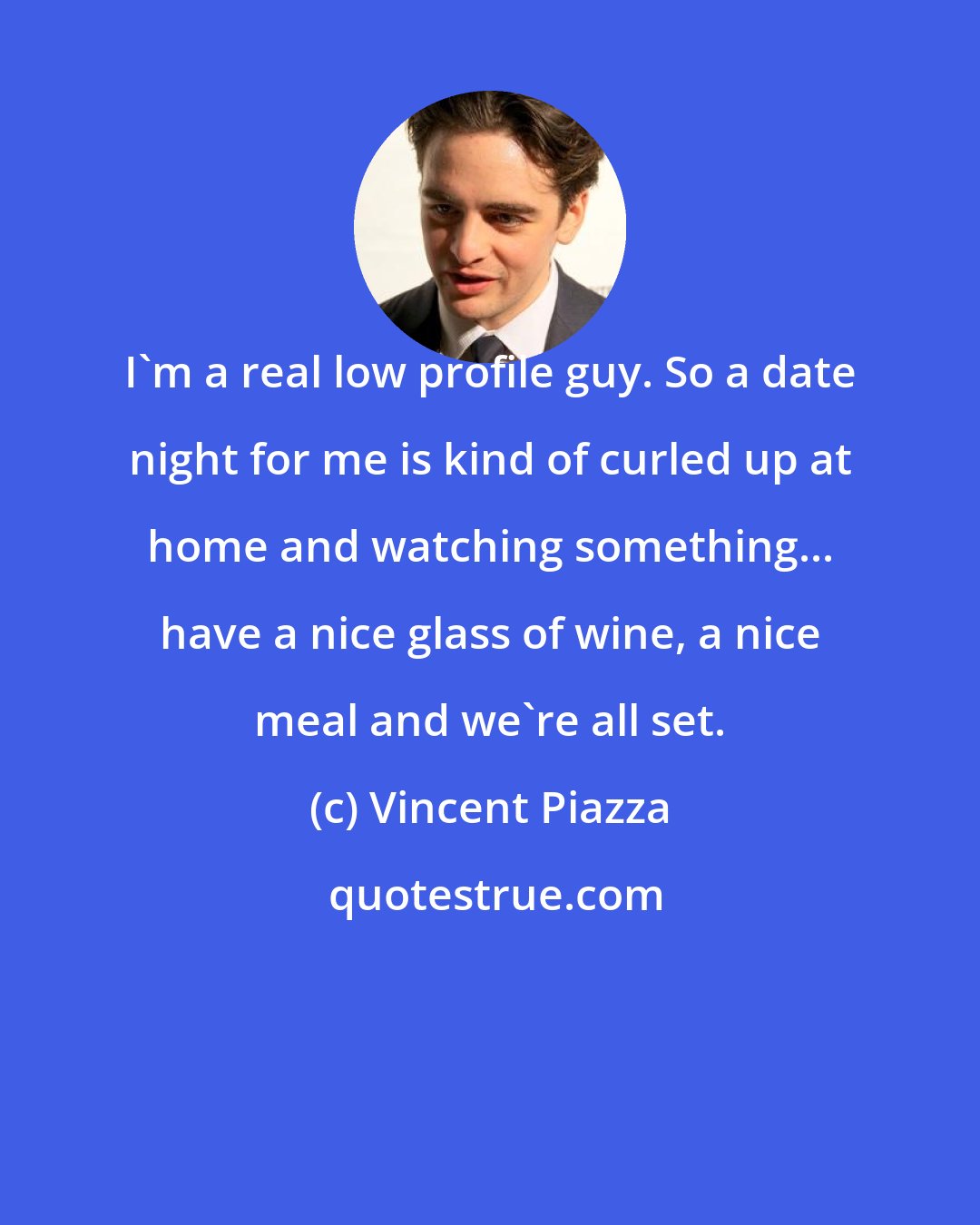 Vincent Piazza: I'm a real low profile guy. So a date night for me is kind of curled up at home and watching something... have a nice glass of wine, a nice meal and we're all set.