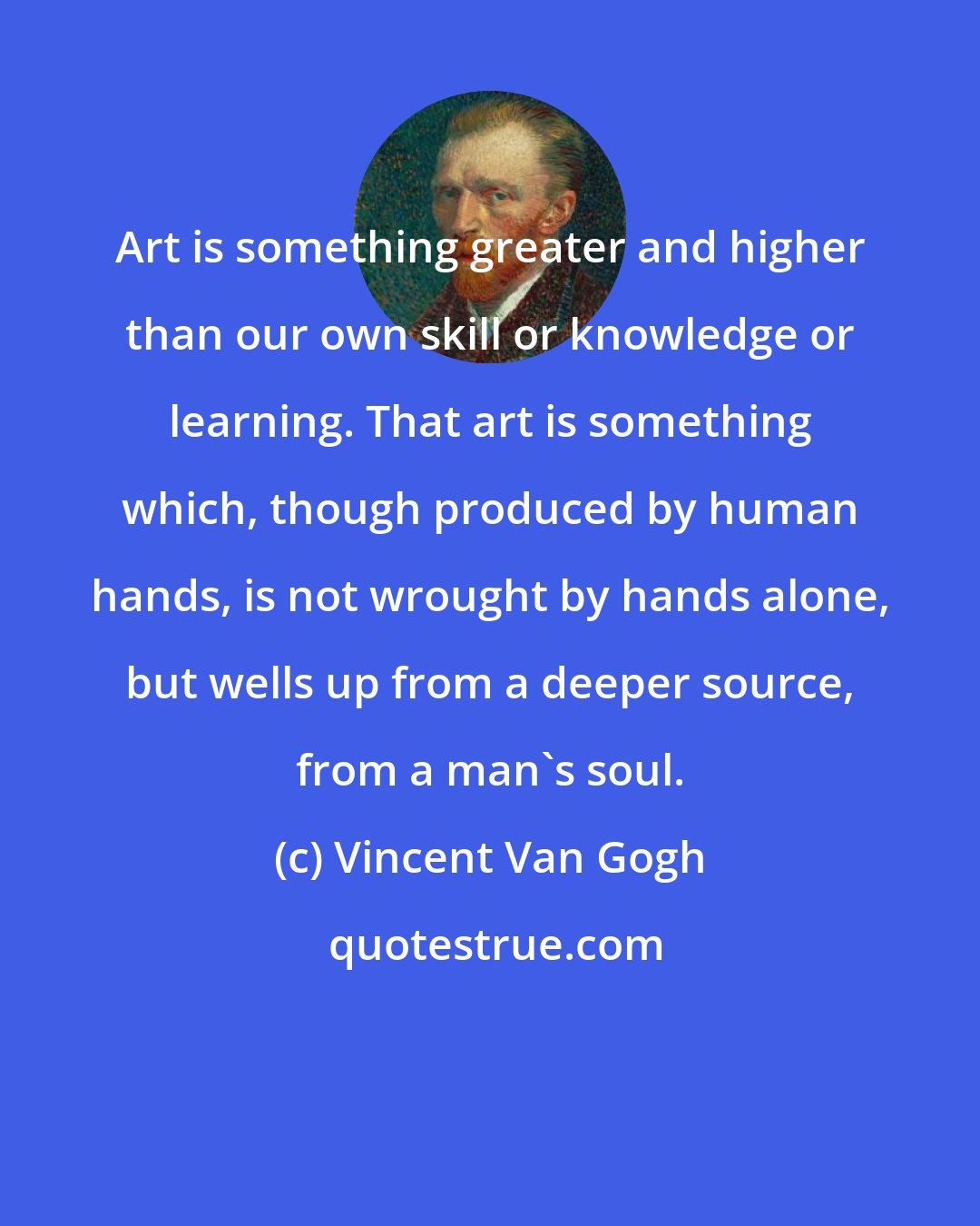 Vincent Van Gogh: Art is something greater and higher than our own skill or knowledge or learning. That art is something which, though produced by human hands, is not wrought by hands alone, but wells up from a deeper source, from a man's soul.