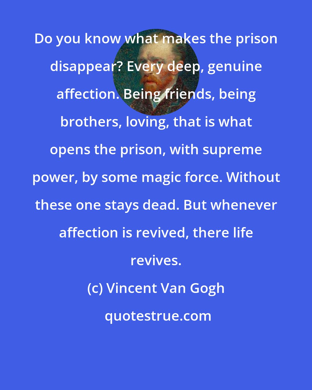Vincent Van Gogh: Do you know what makes the prison disappear? Every deep, genuine affection. Being friends, being brothers, loving, that is what opens the prison, with supreme power, by some magic force. Without these one stays dead. But whenever affection is revived, there life revives.