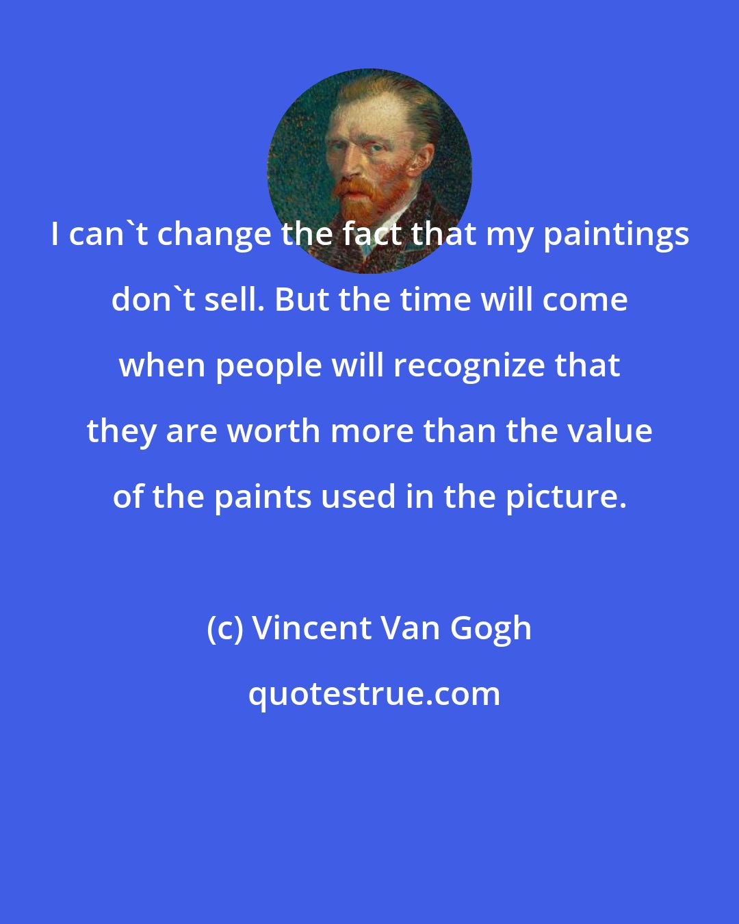 Vincent Van Gogh: I can't change the fact that my paintings don't sell. But the time will come when people will recognize that they are worth more than the value of the paints used in the picture.
