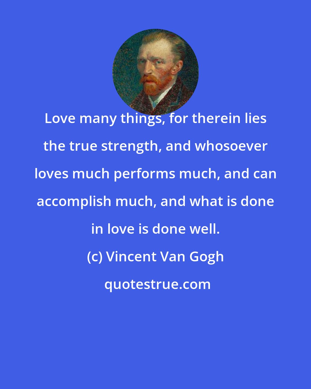 Vincent Van Gogh: Love many things, for therein lies the true strength, and whosoever loves much performs much, and can accomplish much, and what is done in love is done well.