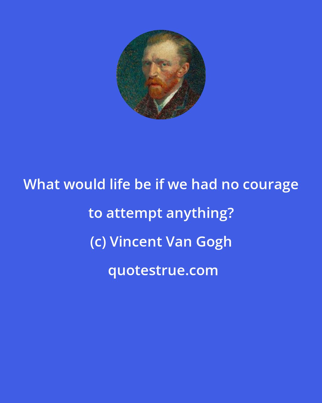 Vincent Van Gogh: What would life be if we had no courage to attempt anything?