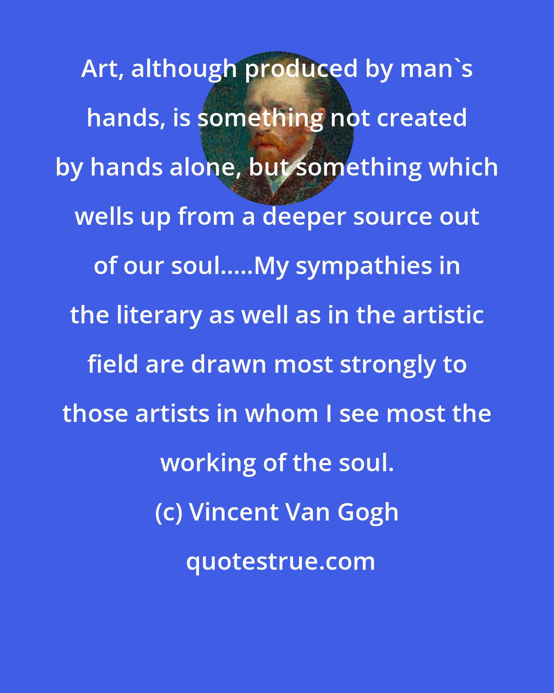 Vincent Van Gogh: Art, although produced by man's hands, is something not created by hands alone, but something which wells up from a deeper source out of our soul.....My sympathies in the literary as well as in the artistic field are drawn most strongly to those artists in whom I see most the working of the soul.