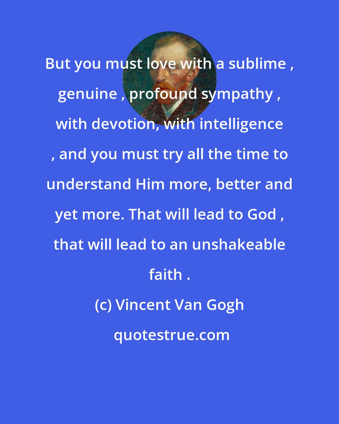 Vincent Van Gogh: But you must love with a sublime , genuine , profound sympathy , with devotion, with intelligence , and you must try all the time to understand Him more, better and yet more. That will lead to God , that will lead to an unshakeable faith .