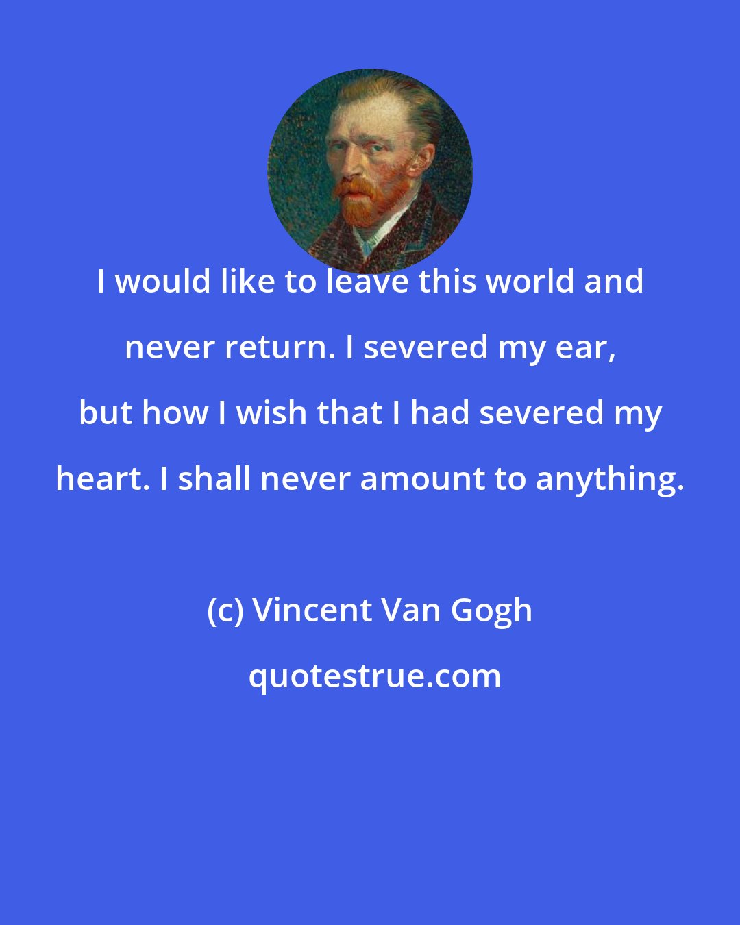 Vincent Van Gogh: I would like to leave this world and never return. I severed my ear, but how I wish that I had severed my heart. I shall never amount to anything.