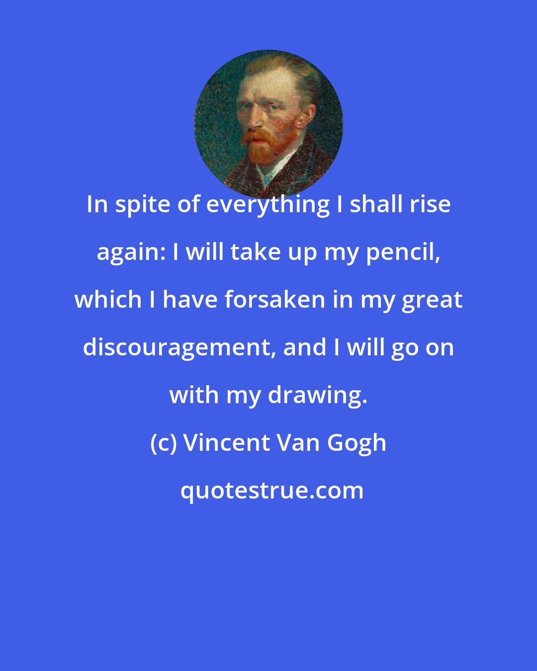 Vincent Van Gogh: In spite of everything I shall rise again: I will take up my pencil, which I have forsaken in my great discouragement, and I will go on with my drawing.