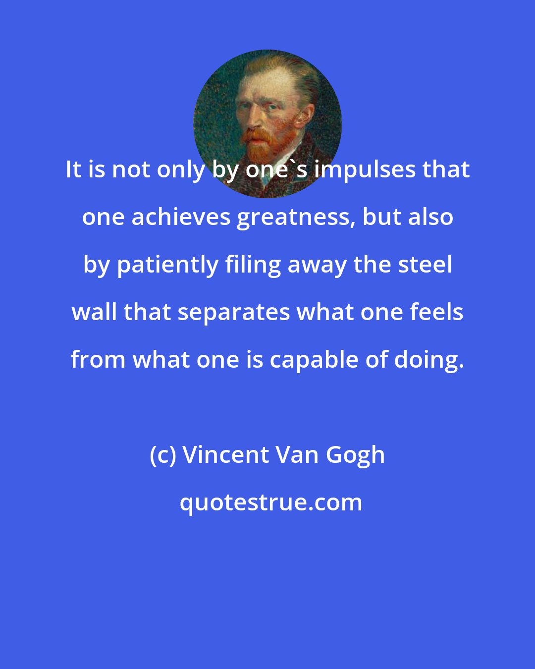 Vincent Van Gogh: It is not only by one's impulses that one achieves greatness, but also by patiently filing away the steel wall that separates what one feels from what one is capable of doing.