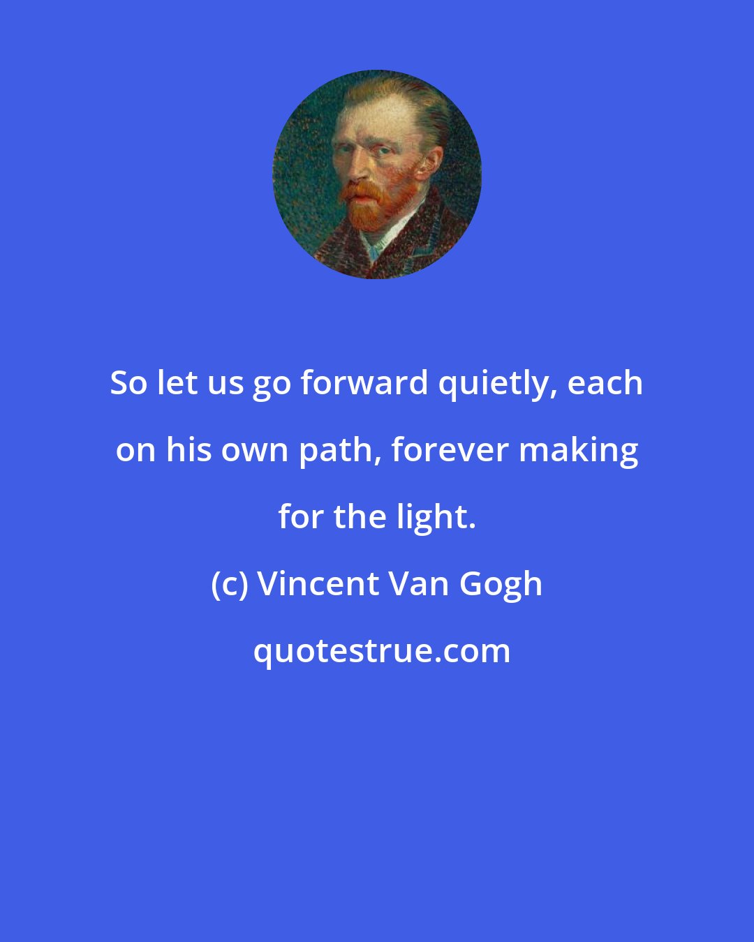 Vincent Van Gogh: So let us go forward quietly, each on his own path, forever making for the light.