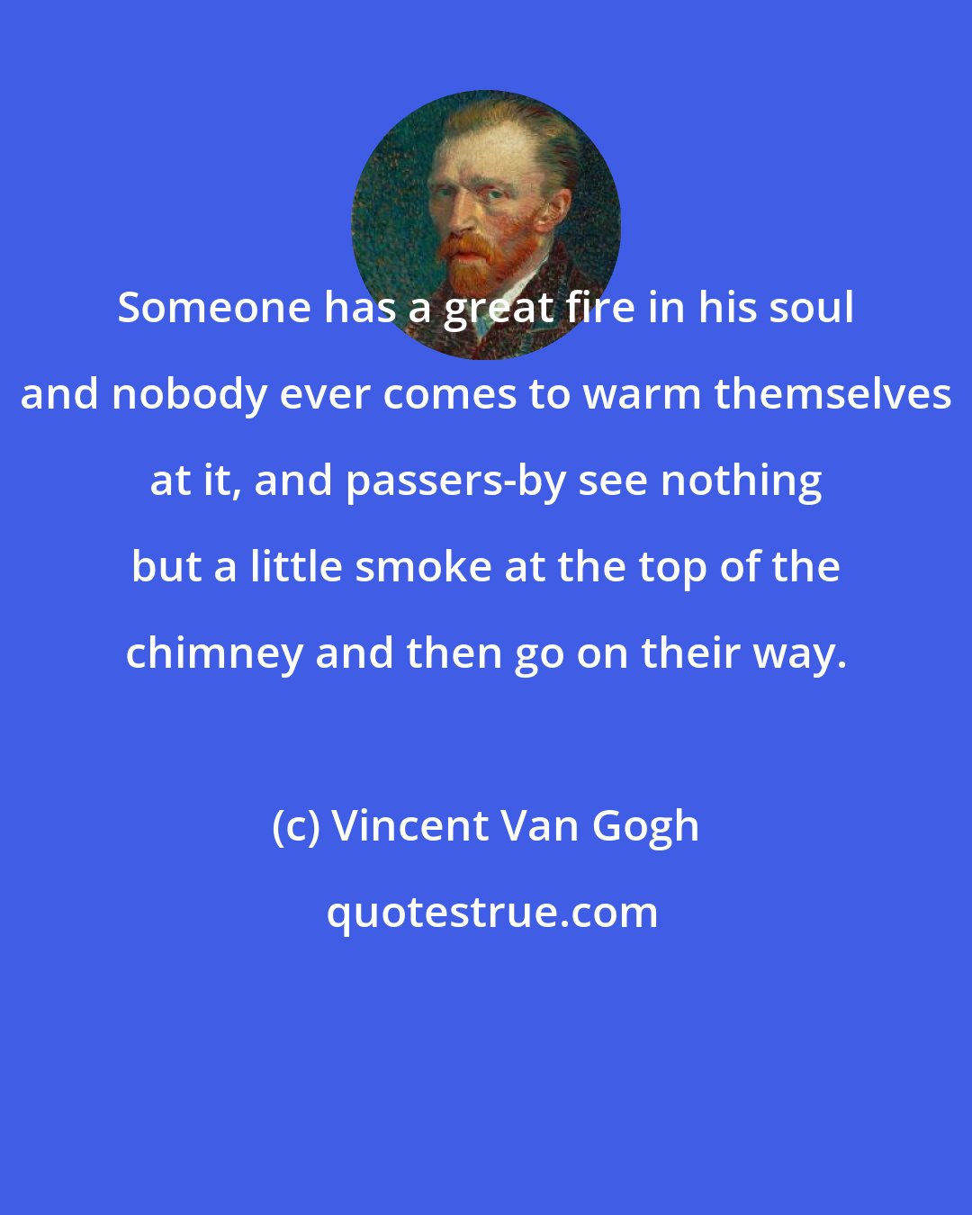 Vincent Van Gogh: Someone has a great fire in his soul and nobody ever comes to warm themselves at it, and passers-by see nothing but a little smoke at the top of the chimney and then go on their way.