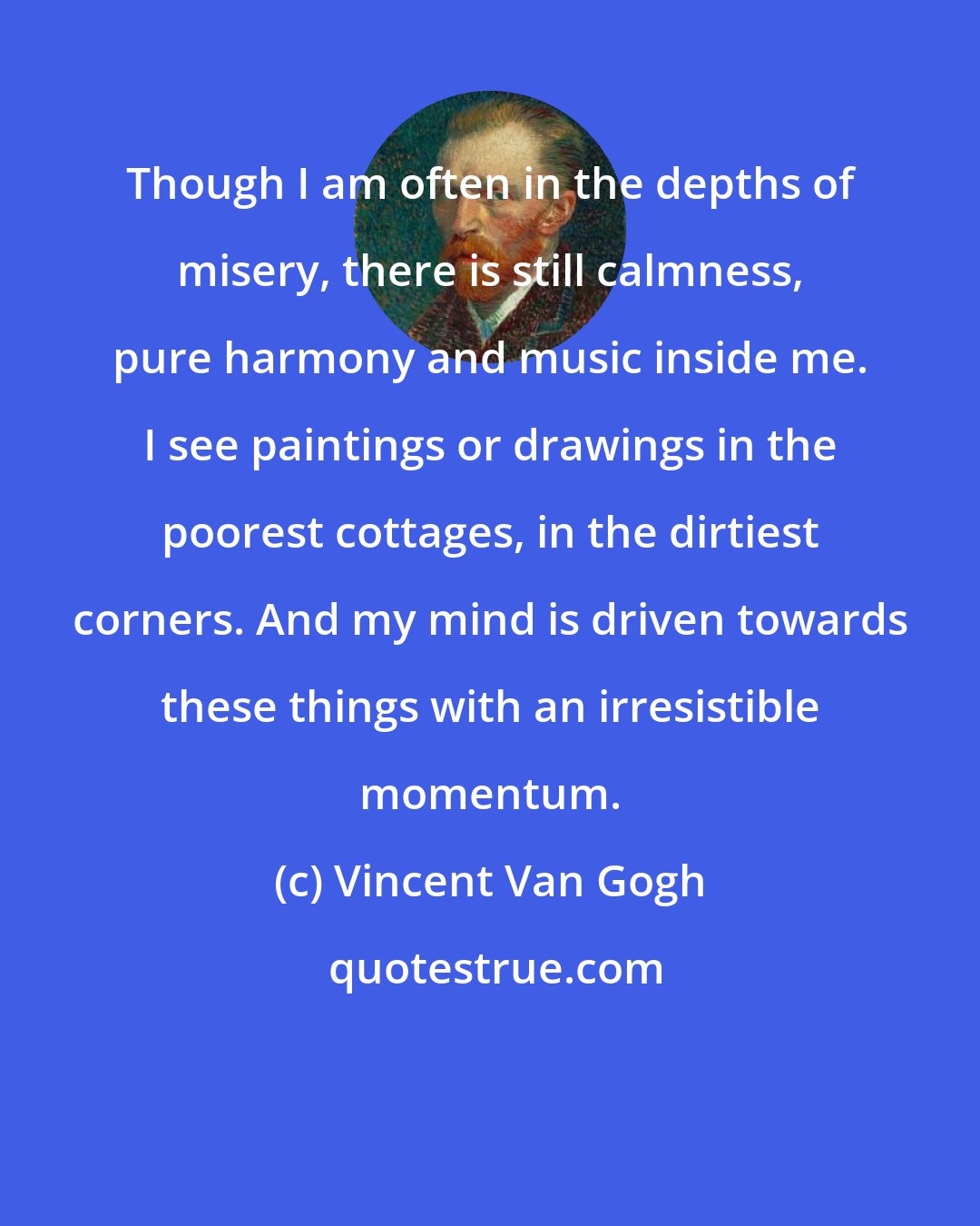 Vincent Van Gogh: Though I am often in the depths of misery, there is still calmness, pure harmony and music inside me. I see paintings or drawings in the poorest cottages, in the dirtiest corners. And my mind is driven towards these things with an irresistible momentum.