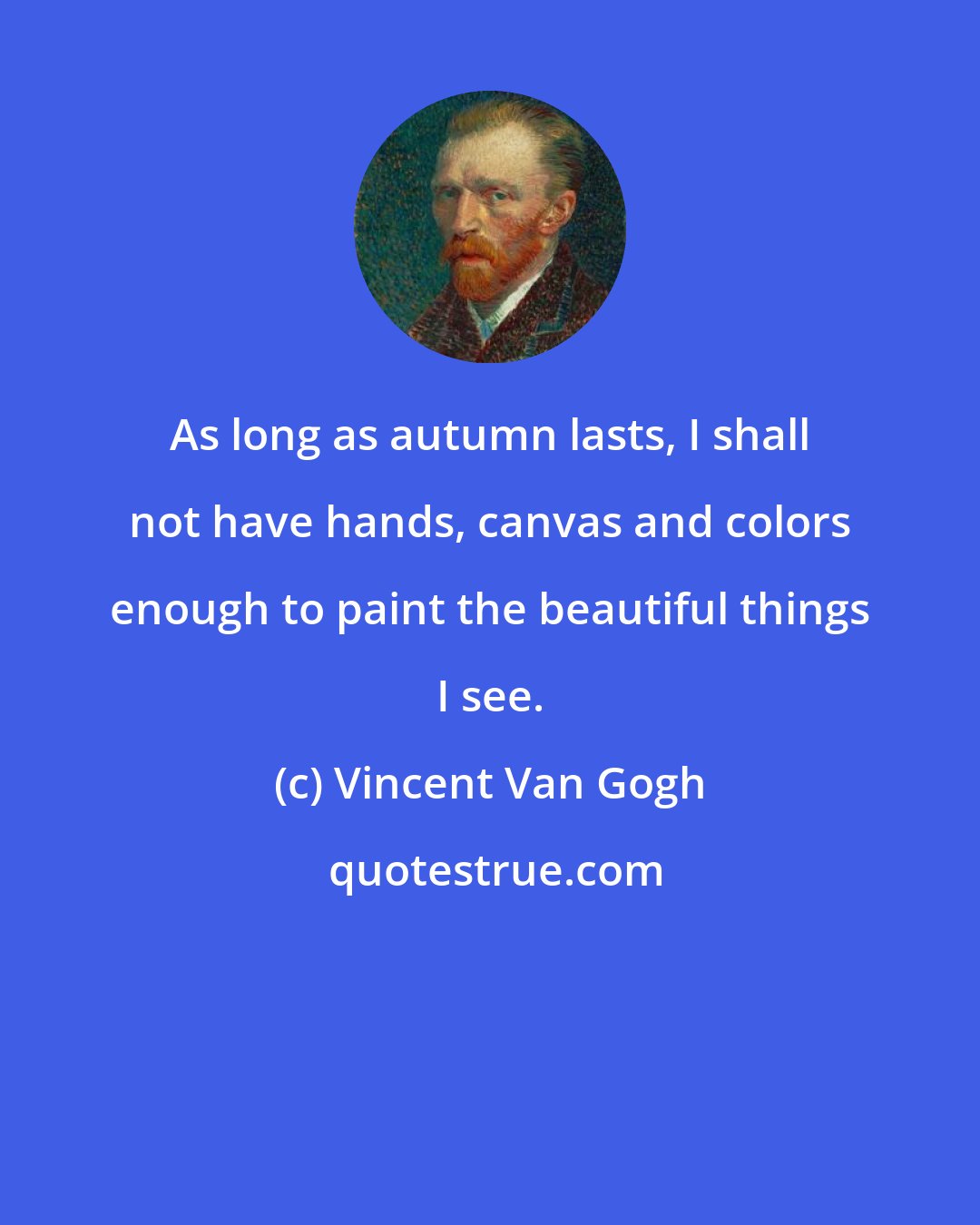 Vincent Van Gogh: As long as autumn lasts, I shall not have hands, canvas and colors enough to paint the beautiful things I see.